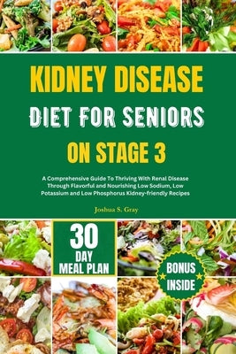 Kidney Disease Diet for Seniors on Stage 3: A Comprehensive Guide To Thriving With Renal Disease Through Flavorful and Nourishing Low Sodium, Low Pota by Gray, Joshua S.