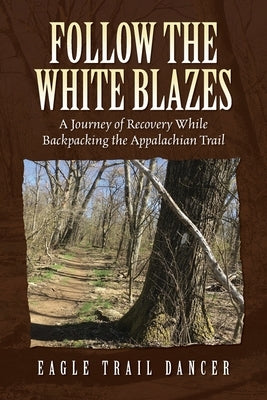 Follow The White Blazes: A Journey of Recovery While Backpacking the Appalachian Trail by Eagle Trail Dancer