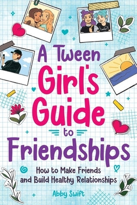 A Tween Girls' Guide to Friendships: How to Make Friends and Build Healthy Relationships. The Complete Friendship Handbook for Young Girls. by Swift, Abby