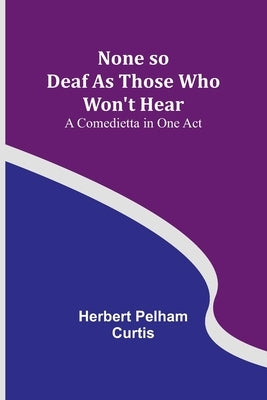 None so Deaf As Those Who Won't Hear: A Comedietta in One Act by Herbert Pelham Curtis