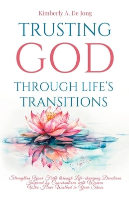 Trusting God Through Life's Transitions: Strengthen Your Faith through Life-changing Devotions Inspired by Conversations with Women Who Have Walked in by de Jong, Kimberly A.