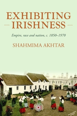 Exhibiting Irishness: Empire, Race, and Nation, C. 1850-1970 by Akhtar, Shahmima