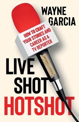 Live Shot Hotshot: How to Craft Your Stories and Career as a TV Reporter by Garcia, Wayne