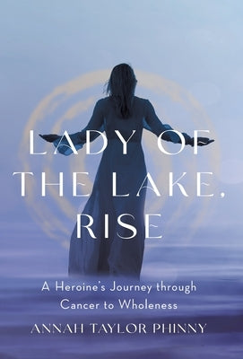 Lady of the Lake, Rise: A Heroine's Journey through Cancer to Wholeness by Phinny, Annah Taylor