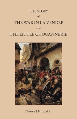 The Story of the War in La Vendée and the Little Chouannerie by Hill, George J.