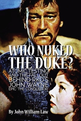 Who Nuked the Duke?: Atomic Testing and the Fallout Behind RKO's John Wayne Epic 'The Conqueror' by Law, John William