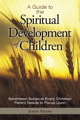 A Guide to the Spiritual Development of Children: Seventeen Subjects Every Christian Parent Needs to Focus Upon by Adams, Jessie