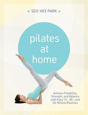 Pilates at Home: Achieve Flexibility, Strength, and Balance with Easy 15-, 30- And 50-Minute Routines by Park, Seo-Hee
