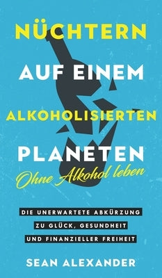 Nüchtern auf einem alkoholisierten Planeten: Ohne Alkohol leben. Die unerwartete Abkürzung zu Glück, Gesundheit und finanzieller Freiheit by Alexander, Sean