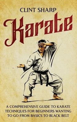 Karate: A Comprehensive Guide to Karate Techniques for Beginners Wanting to Go from Basics to Black Belt by Sharp, Clint