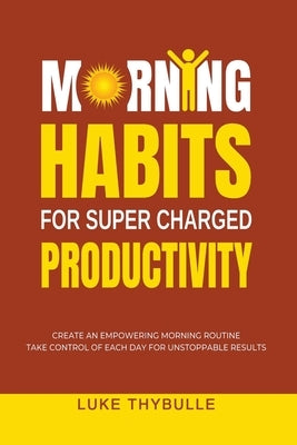 Morning Habits For Super Charged Productivity: Create An Empowering Morning Routine, Take Control Of Each Day For Unstoppable Results by Thybulle, Luke