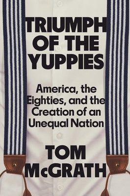 Triumph of the Yuppies: America, the Eighties, and the Creation of an Unequal Nation by McGrath, Tom