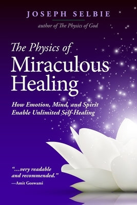 The Physics of Miraculous Healing: How Emotion, Mind, and Spirit Enable Unlimited Self-Healing by Selbie, Joseph