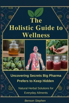 The Holistic Guide to Wellness: Uncovering Secrets Big Pharma Prefers to Keep Hidden - Natural Herbal Solutions for Everyday Ailments by Stephen, Benson