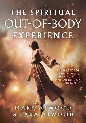 The Spiritual Out-of-Body Experience: The Practice of OBEs and Lucid Dreaming in the Ancient Religion of the Sun by Atwood, Mark