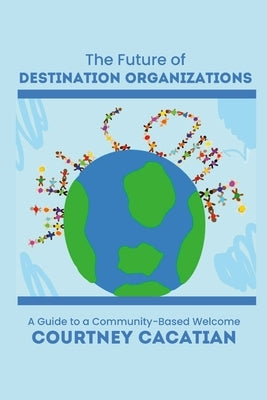 The Future of Destination Organizations: A Guide to a Community-Based Welcome by Cacatian, Courtney