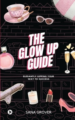 The Glow Up Guide: Elegantly Sipping Your Way To Success by Sana Grover