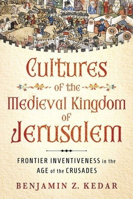 Cultures of the Medieval Kingdom of Jerusalem: Frontier Inventiveness in the Age of the Crusades by Kedar, Benjamin Z.