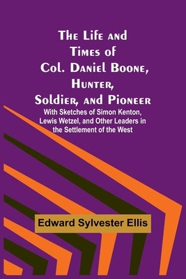 The Life and Times of Col. Daniel Boone, Hunter, Soldier, and Pioneer: With Sketches of Simon Kenton, Lewis Wetzel, and Other Leaders in the Settlemen by Edward Sylvester Ellis
