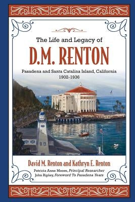 The Life and Legacy of D. M. Renton: Pasadena and Santa Catalina Island, California 1902-1936 by Renton, Kathryn E.