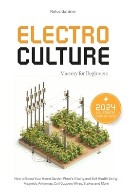 Electroculture Mastery for Beginners: How to Boost Your Home Garden Plant's Vitality and Soil Health Using Magnetic Antennas, Coil Coppers Wires, Stak by Gardner, Rufus