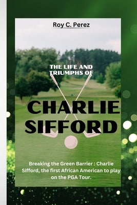 The Life and Triumphs of Charlie Sifford: Breaking the Green Barrier: Charlie Sifford, the first African American to play on the PGA Tour. by C. Perez, Roy