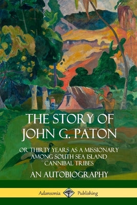 The Story of John G. Paton: Or Thirty Years as a Missionary Among South Sea Island Cannibal Tribes, An Autobiography by Paton, John G.