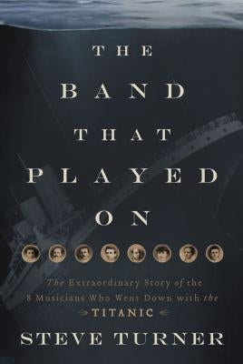The Band That Played on: The Extraordinary Story of the 8 Musicians Who Went Down with the Titanic by Turner, Steve