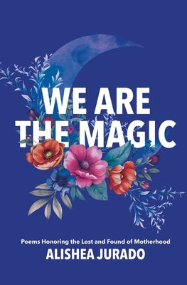 We Are the Magic: Poems Honoring the Lost and Found of Motherhood by Jurado, Alishea D.
