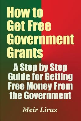 How to Get Free Government Grants - A Step by Step Guide for Getting Free Money From the Government by Liraz, Meir