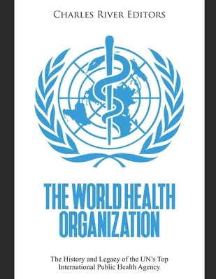The World Health Organization: The History and Legacy of the UN's Top International Public Health Agency by Charles River