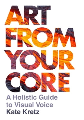 Art from Your Core: A Holistic Guide to Visual Voice by Kretz, Kate