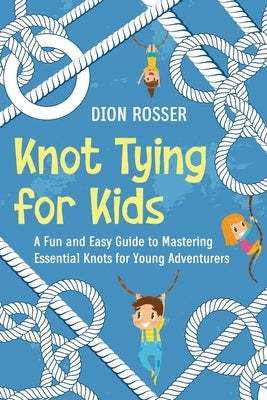 Knot Tying for Kids: A Fun and Easy Guide to Mastering Essential Knots for Young Adventurers by Rosser, Dion