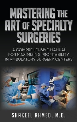 Mastering the Art of Specialty Surgeries: A Comprehensive Manual For Maximizing Profitability In Ambulatory Surgery Centers by Ahmed, Shakeel