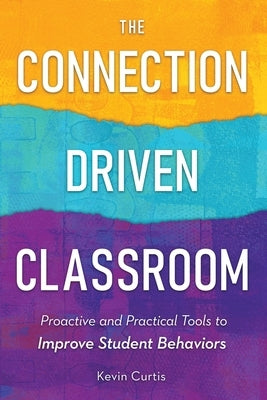 The Connection-Driven Classroom: Proactive and Practical Tools to Improve Student Behaviors by Curtis, Kevin