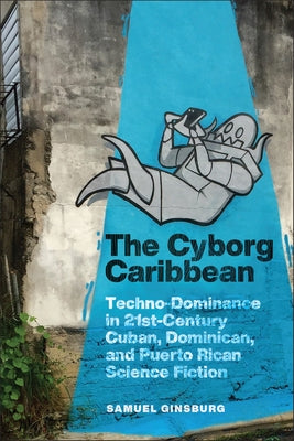 The Cyborg Caribbean: Techno-Dominance in Twenty-First-Century Cuban, Dominican, and Puerto Rican Science Fiction by Ginsburg, Samuel