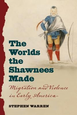 The Worlds the Shawnees Made: Migration and Violence in Early America by Warren, Stephen