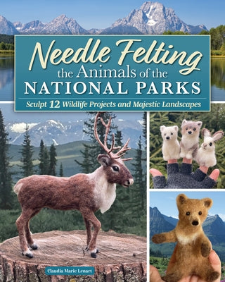 Needle Felting the Animals of the National Parks: Sculpt 12 Wildlife Projects and Majestic Landscapes by Lenart, Claudia Marie
