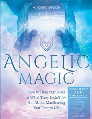 Angelic Magic: How To Heal Past Lives & What They Didn't Tell You About Manifesting Your Dream Life (7 in 1 Collection) by Grace, Angela