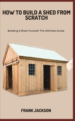 How to Build a Shed from Scratch: Building A Shed Yourself: The Ultimate Guide by Jackson, Frank
