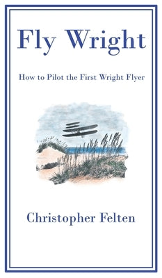 Fly Wright: How to Pilot the First Wright Flyer by Felten, Christopher