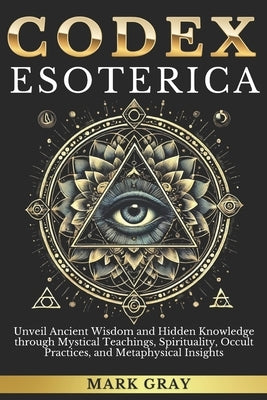 Codex Esoterica: Unveil Ancient Wisdom and Hidden Knowledge through Mystical Teachings, Spirituality, Occult Practices, and Metaphysica by Gray, Mark