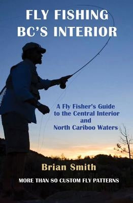 Fly Fishing Bc's Interior: A Fly Fisher's Guide to the Central Interior and North Cariboo Waters by Smith, Brian
