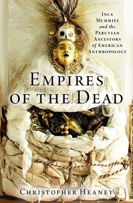 Empires of the Dead: Inca Mummies and the Peruvian Ancestors of American Anthropology by Heaney, Christopher