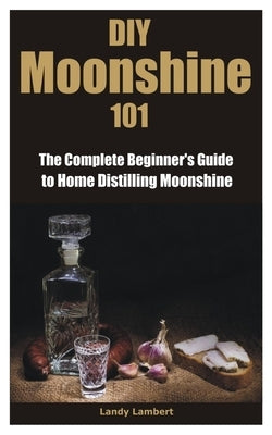 DIY Moonshine 101: The Complete Beginner's Guide to Home Distilling Moonshine by Lambert, Landy