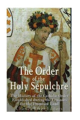 The Order of the Holy Sepulchre: The History of the Catholic Order Established during the Crusades for the Promised Land by Charles River