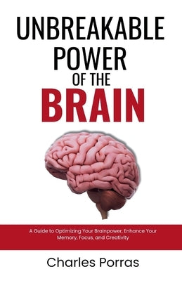 Unbreakable Power of the Brain: A Guide to Optimizing Your Brainpower, Enhance Your Memory, Focus, and Creativity by Porras, Charles