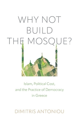 Why Not Build the Mosque?: Islam, Political Cost, and the Practice of Democracy in Greece by Antoniou, Dimitris