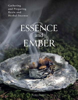 Essence and Ember: Gathering and Preparing Herbal, Resin, and Wood Incense by Peters, Katja