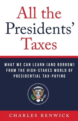All the Presidents' Taxes: What We Can Learn (and Borrow) from the High-Stakes World of Presidential Tax-Paying by Renwick, Charles